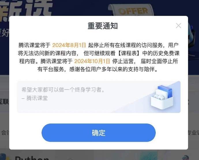 腾讯课堂将于2024年8月1日停运腾讯课堂发通知称：将于2024年8月1日起停止所有在线课程的访问服务，用户将无法访问新的课程内容，但可继续观看“课程表”中的历史免费课程内容