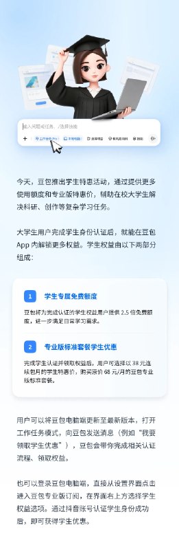 豆包推出大学生专属优惠，专业版订阅降至 38 元 / 月字节跳动豆包 8 月 12 日宣布面向全国在校大学生推出专属优惠：完成学生认证后可获 2.5 倍免费使用额度，并能以 38 元连续包月的特惠价订阅原价 68 元 / 月的专业版标准套餐