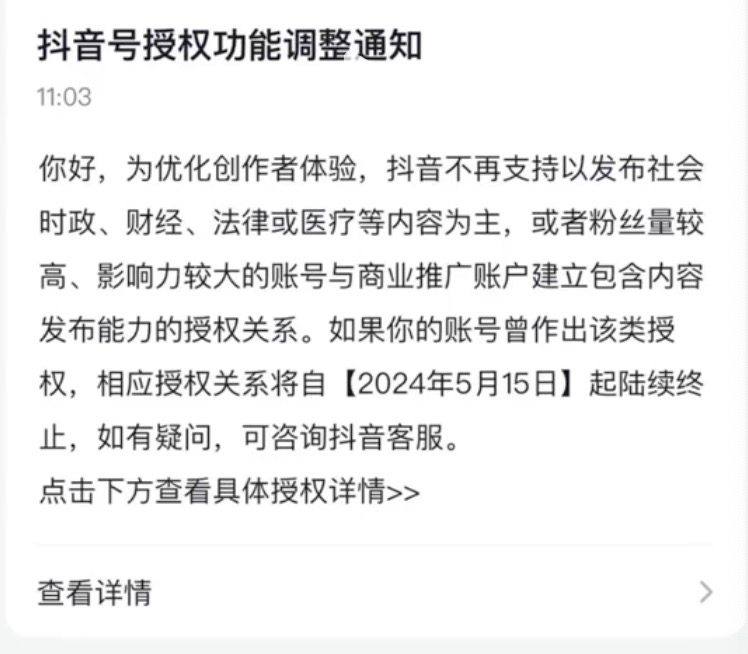 抖音发布新规调整时政、财经等内容授权日前，有抖音创作者收到该平台创作者中心的通知称，为优化创作者体验，抖音不再支持以发布社会时政、财经、法律或医疗等内容为主，或者粉丝量较高、影响力较大的账号与商业推广账户建立包含内容发布能力的授权关系