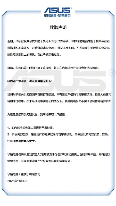 华硕就反作弊系统视频致歉，承认内容不实并下架处理11 月 5 日凌晨，华硕电脑（重庆）有限公司发布致歉声明，承认其官方账号发布的《关闭 ACE 反作弊系统，保护你的电脑性能》视频存在错误描述和不实评价，对腾讯游戏安全 ACE 造成不良影响